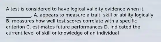 A test is considered to have logical validity evidence when it ___________. A. appears to measure a trait, skill or ability logically B. measures how well test scores correlate with a specific criterion C. estimates future performances D. indicated the current level of skill or knowledge of an individual