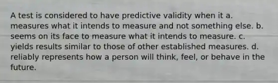 A test is considered to have predictive validity when it a. measures what it intends to measure and not something else. b. seems on its face to measure what it intends to measure. c. yields results similar to those of other established measures. d. reliably represents how a person will think, feel, or behave in the future.