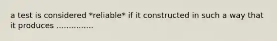 a test is considered *reliable* if it constructed in such a way that it produces ...............