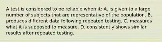 A test is considered to be reliable when it: A. is given to a large number of subjects that are representative of the population. B. produces different data following repeated testing. C. measures what it is supposed to measure. D. consistently shows similar results after repeated testing.