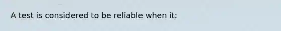 A test is considered to be reliable when it: