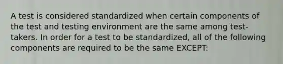 A test is considered standardized when certain components of the test and testing environment are the same among test-takers. In order for a test to be standardized, all of the following components are required to be the same EXCEPT: