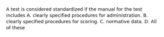 A test is considered standardized if the manual for the test includes A. clearly specified procedures for administration. B. clearly specified procedures for scoring. C. normative data. D. All of these ​