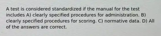 A test is considered standardized if the manual for the test includes A) clearly specified procedures for administration. B) clearly specified procedures for scoring. C) normative data. D) All of the answers are correct.