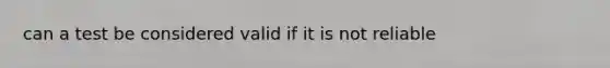 can a test be considered valid if it is not reliable