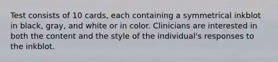 Test consists of 10 cards, each containing a symmetrical inkblot in black, gray, and white or in color. Clinicians are interested in both the content and the style of the individual's responses to the inkblot.