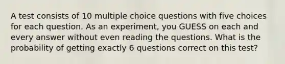 A test consists of 10 multiple choice questions with five choices for each question. As an experiment, you GUESS on each and every answer without even reading the questions. What is the probability of getting exactly 6 questions correct on this test?