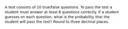 A test consists of 10​ true/false questions. To pass the test a student must answer at least 6 questions correctly. If a student guesses on each​ question, what is the probability that the student will pass the​ test? Round to three decimal places.