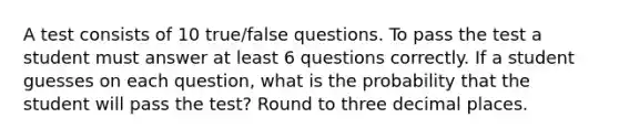 A test consists of 10​ true/false questions. To pass the test a student must answer at least 6 questions correctly. If a student guesses on each​ question, what is the probability that the student will pass the​ test? Round to three decimal places.