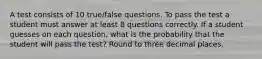 A test consists of 10​ true/false questions. To pass the test a student must answer at least 8 questions correctly. If a student guesses on each​ question, what is the probability that the student will pass the​ test? Round to three decimal places.