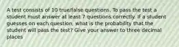 A test consists of 10 true/false questions. To pass the test a student must answer at least 7 questions correctly. If a student guesses on each question, what is the probability that the student will pass the test? Give your answer to three decimal places