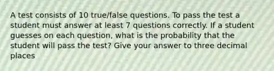 A test consists of 10 true/false questions. To pass the test a student must answer at least 7 questions correctly. If a student guesses on each question, what is the probability that the student will pass the test? Give your answer to three decimal places