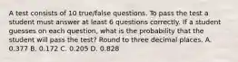 A test consists of 10​ true/false questions. To pass the test a student must answer at least 6 questions correctly. If a student guesses on each​ question, what is the probability that the student will pass the​ test? Round to three decimal places. A. 0.377 B. 0.172 C. 0.205 D. 0.828