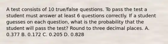 A test consists of 10​ true/false questions. To pass the test a student must answer at least 6 questions correctly. If a student guesses on each​ question, what is the probability that the student will pass the​ test? Round to three decimal places. A. 0.377 B. 0.172 C. 0.205 D. 0.828