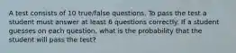 A test consists of 10 true/false questions. To pass the test a student must answer at least 6 questions correctly. If a student guesses on each question, what is the probability that the student will pass the test?