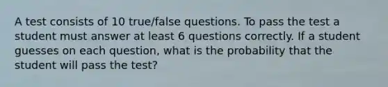 A test consists of 10 true/false questions. To pass the test a student must answer at least 6 questions correctly. If a student guesses on each question, what is the probability that the student will pass the test?