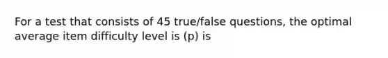 For a test that consists of 45 true/false questions, the optimal average item difficulty level is (p) is