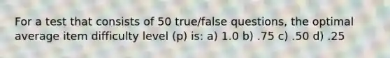 For a test that consists of 50 true/false questions, the optimal average item difficulty level (p) is: a) 1.0 b) .75 c) .50 d) .25