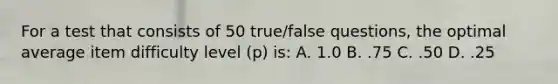 For a test that consists of 50 true/false questions, the optimal average item difficulty level (p) is: A. 1.0 B. .75 C. .50 D. .25