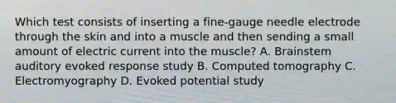 Which test consists of inserting a​ fine-gauge needle electrode through the skin and into a muscle and then sending a small amount of electric current into the​ muscle? A. Brainstem auditory evoked response study B. Computed tomography C. Electromyography D. Evoked potential study