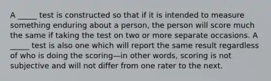 A _____ test is constructed so that if it is intended to measure something enduring about a person, the person will score much the same if taking the test on two or more separate occasions. A _____ test is also one which will report the same result regardless of who is doing the scoring—in other words, scoring is not subjective and will not differ from one rater to the next.