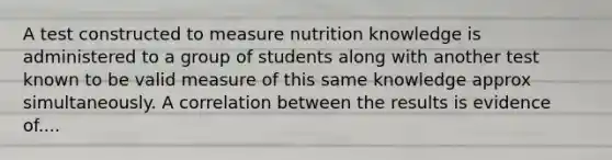 A test constructed to measure nutrition knowledge is administered to a group of students along with another test known to be valid measure of this same knowledge approx simultaneously. A correlation between the results is evidence of....