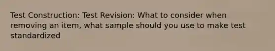 Test Construction: Test Revision: What to consider when removing an item, what sample should you use to make test standardized