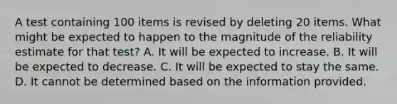 A test containing 100 items is revised by deleting 20 items. What might be expected to happen to the magnitude of the reliability estimate for that test? A. It will be expected to increase. B. It will be expected to decrease. C. It will be expected to stay the same. D. It cannot be determined based on the information provided. ​