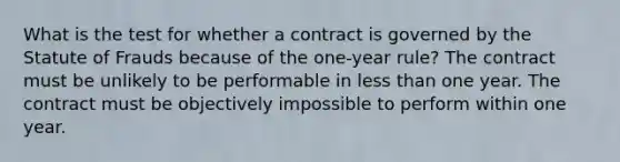 What is the test for whether a contract is governed by the Statute of Frauds because of the one-year rule? The contract must be unlikely to be performable in less than one year. The contract must be objectively impossible to perform within one year.