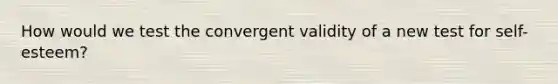 How would we test the convergent validity of a new test for self-esteem?