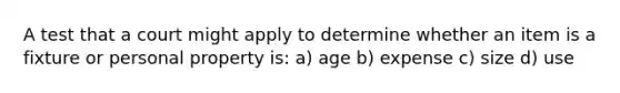 A test that a court might apply to determine whether an item is a fixture or personal property is: a) age b) expense c) size d) use