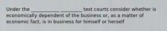 Under the ____________ _________ test courts consider whether is economically dependent of the business or, as a matter of economic fact, is in business for himself or herself