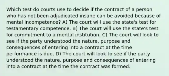 Which test do courts use to decide if the contract of a person who has not been adjudicated insane can be avoided because of mental incompetence? A) The court will use the state's test for testamentary competence. B) The court will use the state's test for commitment to a mental institution. C) The court will look to see if the party understood the nature, purpose and consequences of entering into a contract at the time performance is due. D) The court will look to see if the party understood the nature, purpose and consequences of entering into a contract at the time the contract was formed.