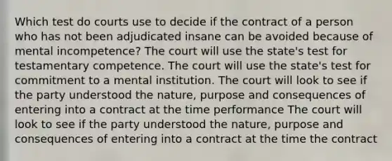 Which test do courts use to decide if the contract of a person who has not been adjudicated insane can be avoided because of mental incompetence? The court will use the state's test for testamentary competence. The court will use the state's test for commitment to a mental institution. The court will look to see if the party understood the nature, purpose and consequences of entering into a contract at the time performance The court will look to see if the party understood the nature, purpose and consequences of entering into a contract at the time the contract