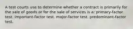 A test courts use to determine whether a contract is primarily for the sale of goods or for the sale of services is a: primary-factor test. important-factor test. major-factor test. predominant-factor test.