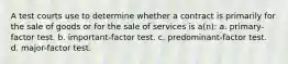 A test courts use to determine whether a contract is primarily for the sale of goods or for the sale of services is a(n): a. primary-factor test. b. important-factor test. c. predominant-factor test. d. major-factor test.