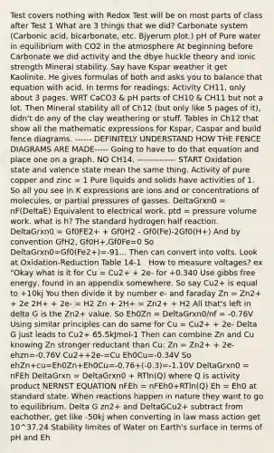 Test covers nothing with Redox Test will be on most parts of class after Test 1 What are 3 things that we did? Carbonate system (Carbonic acid, bicarbonate, etc. Bjyerum plot.) pH of Pure water in equilibrium with CO2 in the atmosphere At beginning before Carbonate we did activity and the dbye huckle theory and ionic strength Mineral stability. Say have Kspar weather it get Kaolinite. He gives formulas of both and asks you to balance that equation with acid. In terms for readings: Activity CH11, only about 3 pages. WRT CaCO3 & pH parts of CH10 & CH11 but not a lot. Then Mineral stability all of Ch12 (but only like 5 pages of it), didn't do any of the clay weathering or stuff. Tables in Ch12 that show all the mathematic expressions for Kspar, Caspar and build fence diagrams. ------ DEFINITELY UNDERSTAND HOW THE FENCE DIAGRAMS ARE MADE----- Going to have to do that equation and place one on a graph. NO CH14. -------------- START Oxidation state and valence state mean the same thing. Activity of pure copper and zinc = 1 Pure liquids and solids have activities of 1. So all you see in K expressions are ions and or concentrations of molecules, or partial pressures of gasses. DeltaGrxn0 = nF(DeltaE) Equivalent to electrical work. ptd = pressure volume work. what is h? The standard hydrogen half reaction. DeltaGrxn0 = Gf0FE2+ + Gf0H2 - Gf0(Fe)-2Gf0(H+) And by convention GfH2, Gf0H+,Gf0Fe=0 So DeltaGrxn0=Gf0(Fe2+)=-91... Then can convert into volts. Look at Oxidation-Reduction Table 14-1 . How to measure voltages? ex "Okay what is it for Cu = Cu2+ + 2e- for +0.340 Use <a href='https://www.questionai.com/knowledge/kJYzjvNa6b-gibbs-free-energy' class='anchor-knowledge'>gibbs free energy</a>, found in an appendix somewhere. So say Cu2+ is equal to +10kj You then divide it by number e- and faraday Zn = Zn2+ + 2e 2H+ + 2e- = H2 Zn + 2H+ = Zn2+ + H2 All that's left in delta G is the Zn2+ value. So Eh0Zn = DeltaGrxn0/nf = -0.76V Using similar principles can do same for Cu = Cu2+ + 2e- Delta G just leads to Cu2+ 65.5kJmol-1 Then can combine Zn and Cu knowing Zn stronger reductant than Cu: Zn = Zn2+ + 2e- ehzn=-0.76V Cu2++2e-=Cu Eh0Cu=-0.34V So ehZn+cu=Eh0Zn+Eh0Cu=-0.76+(-0.3)=-1.10V DeltaGrxn0 = nFEh DeltaGrxn = DeltaGrxn0 + RTln(Q) where Q is activity product NERNST EQUATION nFEh = nFEh0+RTln(Q) Eh = Eh0 at standard state. When reactions happen in nature they want to go to equilibrium. Delta G zn2+ and DeltaGCu2+ subtract from eachother, get like -50kj when converting in law mass action get 10^37.24 Stability limites of Water on Earth's surface in terms of pH and Eh