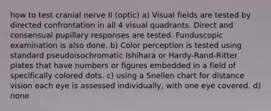 how to test cranial nerve II (optic) a) Visual fields are tested by directed confrontation in all 4 visual quadrants. Direct and consensual pupillary responses are tested. Funduscopic examination is also done. b) Color perception is tested using standard pseudoisochromatic Ishihara or Hardy-Rand-Ritter plates that have numbers or figures embedded in a field of specifically colored dots. c) using a Snellen chart for distance vision each eye is assessed individually, with one eye covered. d) none