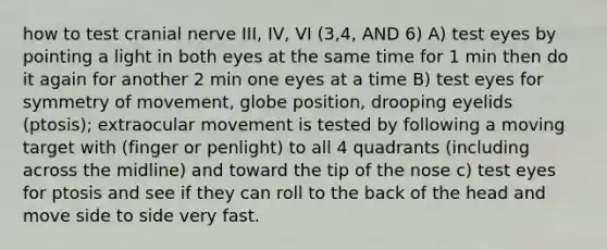 how to test cranial nerve III, IV, VI (3,4, AND 6) A) test eyes by pointing a light in both eyes at the same time for 1 min then do it again for another 2 min one eyes at a time B) test eyes for symmetry of movement, globe position, drooping eyelids (ptosis); extraocular movement is tested by following a moving target with (finger or penlight) to all 4 quadrants (including across the midline) and toward the tip of the nose c) test eyes for ptosis and see if they can roll to the back of the head and move side to side very fast.