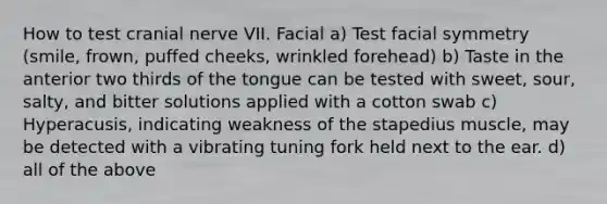 How to test cranial nerve VII. Facial a) Test facial symmetry (smile, frown, puffed cheeks, wrinkled forehead) b) Taste in the anterior two thirds of the tongue can be tested with sweet, sour, salty, and bitter solutions applied with a cotton swab c) Hyperacusis, indicating weakness of the stapedius muscle, may be detected with a vibrating tuning fork held next to the ear. d) all of the above