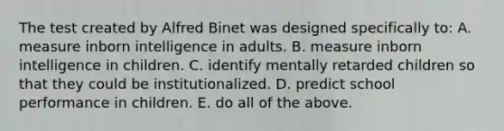 The test created by Alfred Binet was designed specifically to: A. measure inborn intelligence in adults. B. measure inborn intelligence in children. C. identify mentally retarded children so that they could be institutionalized. D. predict school performance in children. E. do all of the above.