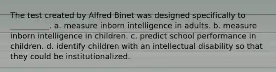 The test created by Alfred Binet was designed specifically to __________. a. measure inborn intelligence in adults. b. measure inborn intelligence in children. c. predict school performance in children. d. identify children with an intellectual disability so that they could be institutionalized.