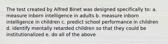 The test created by Alfred Binet was designed specifically to: a. measure inborn intelligence in adults b. measure inborn intelligence in children c. predict school performance in children d. identify mentally retarded children so that they could be institutionalized e. do all of the above