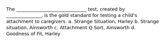 The ______________________________ test, created by _______________, is the gold standard for testing a child's attachment to caregivers. a. Strange Situation, Harley b. Strange situation, Ainsworth c. Attachment Q Sort, Ainsworth d. Goodness of Fit, Harley