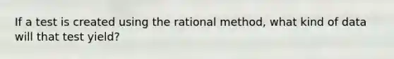 If a test is created using the rational method, what kind of data will that test yield?