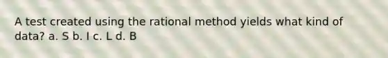 A test created using the rational method yields what kind of data? a. S b. I c. L d. B