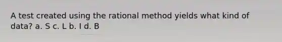 A test created using the rational method yields what kind of data? a. S c. L b. I d. B