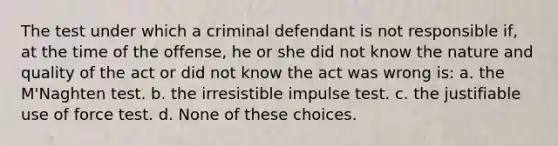 The test under which a criminal defendant is not responsible if, at the time of the offense, he or she did not know the nature and quality of the act or did not know the act was wrong is: a. the M'Naghten test. b. the irresistible impulse test. c. the justifiable use of force test. d. None of these choices.