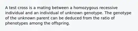 A test cross is a mating between a homozygous recessive individual and an individual of unknown genotype. The genotype of the unknown parent can be deduced from the ratio of phenotypes among the offspring.