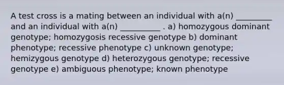 A test cross is a mating between an individual with a(n) _________ and an individual with a(n) __________ . a) homozygous dominant genotype; homozygosis recessive genotype b) dominant phenotype; recessive phenotype c) unknown genotype; hemizygous genotype d) heterozygous genotype; recessive genotype e) ambiguous phenotype; known phenotype